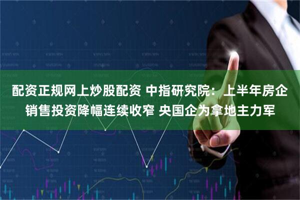 配资正规网上炒股配资 中指研究院：上半年房企销售投资降幅连续收窄 央国企为拿地主力军